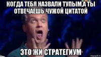 когда тебя назвали тупым,а ты отвечаешь чужой цитатой это жи стратегиум