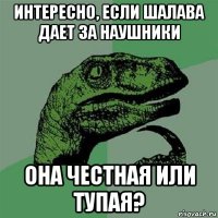 интересно, если шалава дает за наушники она честная или тупая?