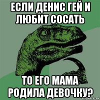 если денис гей и любит сосать то его мама родила девочку?