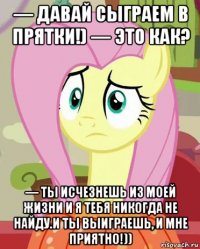 — давай сыграем в прятки!) — это как? — ты исчезнешь из моей жизни и я тебя никогда не найду.и ты выиграешь, и мне приятно!))