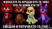 фокси кто-то, фредди кто-то, чика кто-то, бонни кто-то смешай-и получи кто-то-тою !