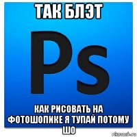 так блэт как рисовать на фотошопике я тупай потому шо