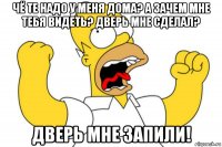 чё те надо у меня дома? а зачем мне тебя видеть? дверь мне сделал? дверь мне запили!