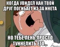 когда увидел как твой друг погибает из за инета но тебе лень просто туннелить его...