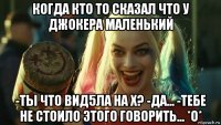 когда кто то сказал что у джокера маленький -ты что вид5ла на х? -да... -тебе не стоило этого говорить... *о*