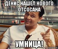 денис нашел нового отсосана умница!