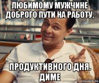 любимому мужчине доброго пути на работу, продуктивного дня. диме