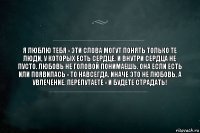 Я люблю тебя - эти слова могут понять только те люди, у которых есть сердце. И внутри сердца не пусто. Любовь не головой понимаешь. Она если есть или появилась - то навсегда. Иначе это не любовь, а увлечение. Перепутаете - и будете страдать!