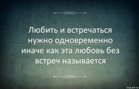 Любить и встречаться нужно одновременно иначе как эта любовь без встреч называется