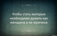 Чтобы стать матерью необходимо думать как женщина а не мужчина