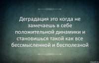 Деградация это когда не замечаешь в себе положительной динамики и становишься такой как все бессмысленной и бесполезной