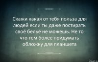 Скажи какая от тебя польза для людей если ты даже постирать своё бельё не можешь. Не то что тем более придумать обложку для планшета