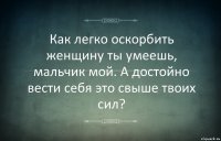 Как легко оскорбить женщину ты умеешь, мальчик мой. А достойно вести себя это свыше твоих сил?