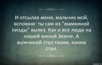 И отсылая меня, мальчик мой, вспомни: ты сам из "мамкиной пизды" вылез. Как и все люди на нашей милой Земле. А мужчиной стал таким, каким стал.