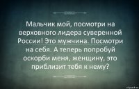 Мальчик мой, посмотри на верховного лидера суверенной России! Это мужчина. Посмотри на себя. А теперь попробуй оскорби меня, женщину, это приблизит тебя к нему?