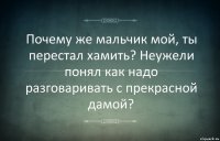 Почему же мальчик мой, ты перестал хамить? Неужели понял как надо разговаривать с прекрасной дамой?