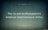 Иш чо как возбуждаются жирные виртуальные жопы