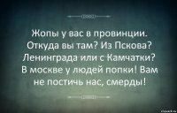 Жопы у вас в провинции. Откуда вы там? Из Пскова? Ленинграда или с Камчатки? В москве у людей попки! Вам не постичь нас, смерды!