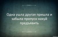 Одна ушла другая пришла и забыла пропуск нахуй предъявить