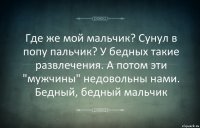 Где же мой мальчик? Сунул в попу пальчик? У бедных такие развлечения. А потом эти "мужчины" недовольны нами. Бедный, бедный мальчик