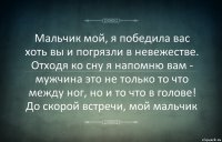 Мальчик мой, я победила вас хоть вы и погрязли в невежестве. Отходя ко сну я напомню вам - мужчина это не только то что между ног, но и то что в голове! До скорой встречи, мой мальчик