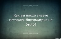 Как вы плохо знаете историю. Лжедмитрия не было!