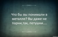 Что бы вы понимали в металле? Вы даже не парни,так, петушки....