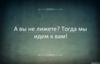 А вы не лижете? Тогда мы идем к вам!