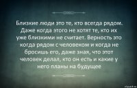 Близкие люди это те, кто всегда рядом. Даже когда этого не хотят те, кто их уже близкими не считает. Верность это когда рядом с человеком и когда не бросишь его, даже зная, что этот человек делал, кто он есть и какие у него планы на будущее