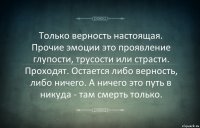 Только верность настоящая. Прочие эмоции это проявление глупости, трусости или страсти. Проходят. Остается либо верность, либо ничего. А ничего это путь в никуда - там смерть только.