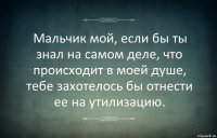 Мальчик мой, если бы ты знал на самом деле, что происходит в моей душе, тебе захотелось бы отнести ее на утилизацию.