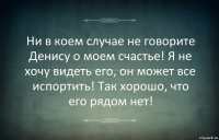 Ни в коем случае не говорите Денису о моем счастье! Я не хочу видеть его, он может все испортить! Так хорошо, что его рядом нет!