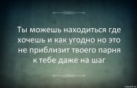 Ты можешь находиться где хочешь и как угодно но это не приблизит твоего парня к тебе даже на шаг