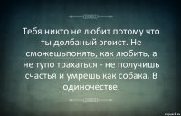 Тебя никто не любит потому что ты долбаный эгоист. Не сможешьпонять, как любить, а не тупо трахаться - не получишь счастья и умрешь как собака. В одиночестве.