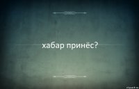 хабар принёс?