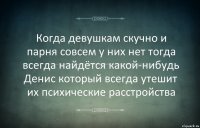 Когда девушкам скучно и парня совсем у них нет тогда всегда найдётся какой-нибудь Денис который всегда утешит их психические расстройства