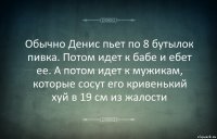 Обычно Денис пьет по 8 бутылок пивка. Потом идет к бабе и ебет ее. А потом идет к мужикам, которые сосут его кривенький хуй в 19 см из жалости