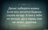 Денис побереги мамку. Если она загнется будешь сосать за еду. А она у тебя не вечная. Да и нервы она не лечит, дурочка