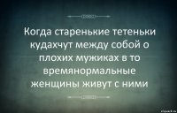 Когда старенькие тетеньки кудахчут между собой о плохих мужиках в то времянормальные женщины живут с ними