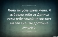 Лена ты услышала меня. Я избавлю тебя от Дениса если тебе самой не хватает на это сил. Ты достойна лучшего.