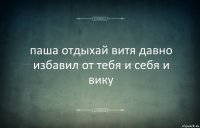 паша отдыхай витя давно избавил от тебя и себя и вику