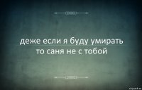 деже если я буду умирать то саня не с тобой