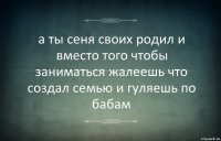 а ты сеня своих родил и вместо того чтобы заниматься жалеешь что создал семью и гуляешь по бабам