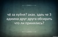 чё за хуйня? ахах. здеь че 3 админа друг друга обсирать что ли принялись?