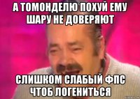 а томонделю похуй ему шару не доверяют слишком слабый фпс чтоб логениться