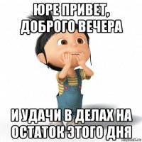 юре привет, доброго вечера и удачи в делах на остаток этого дня