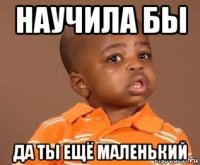 научила бы да ты ещё маленький