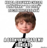 когда двоечник сказал отличнику " ты тупой" после контрольной а отличник дал ему списать