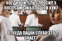 когда учитель спросил у кого самый большой хуй? откуда пацан слева это знает?