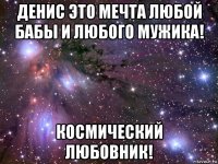 денис это мечта любой бабы и любого мужика! космический любовник!